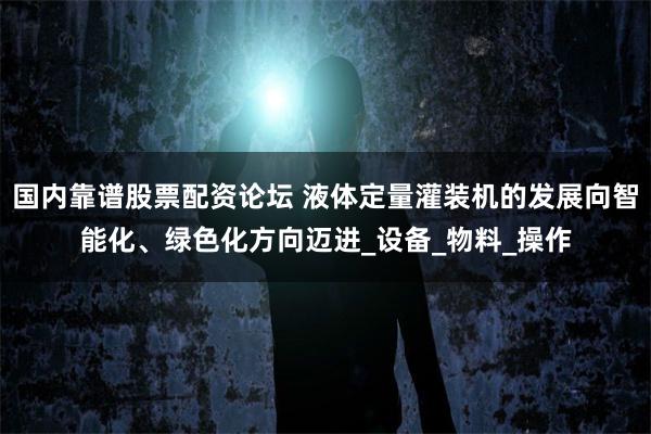 国内靠谱股票配资论坛 液体定量灌装机的发展向智能化、绿色化方向迈进_设备_物料_操作