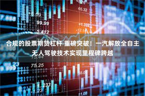 合规的股票期货杠杆 重磅突破!一汽解放全自主无人驾驶技术实现里程碑跨越
