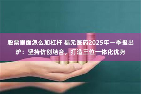 股票里面怎么加杠杆 福元医药2025年一季报出炉：坚持仿创结合，打造三位一体化优势