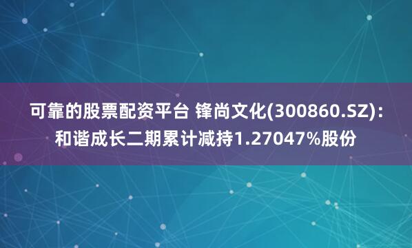 可靠的股票配资平台 锋尚文化(300860.SZ):和谐成长二期累计减持1.27047%股份
