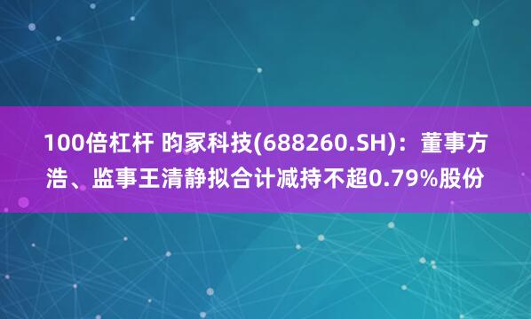 100倍杠杆 昀冢科技(688260.SH):董事方浩、监事王清静拟合计减持不超0.79%股份