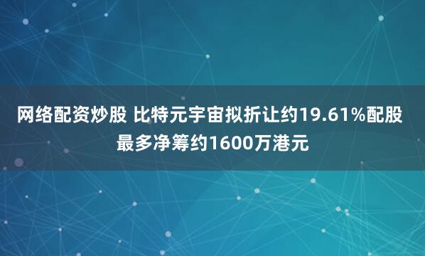 网络配资炒股 比特元宇宙拟折让约19.61%配股 最多净筹约1600万港元