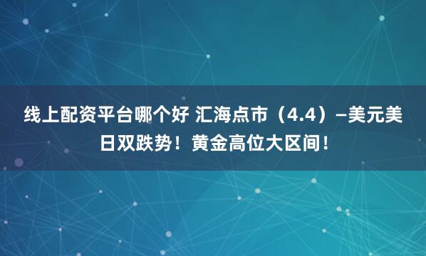 线上配资平台哪个好 汇海点市(4.4)—美元美日双跌势!黄金高位大区间!