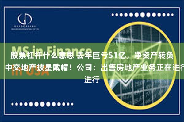 股票杠杆什么意思 去年巨亏51亿，净资产转负，中交地产披星戴帽！公司：出售房地产业务正在进行