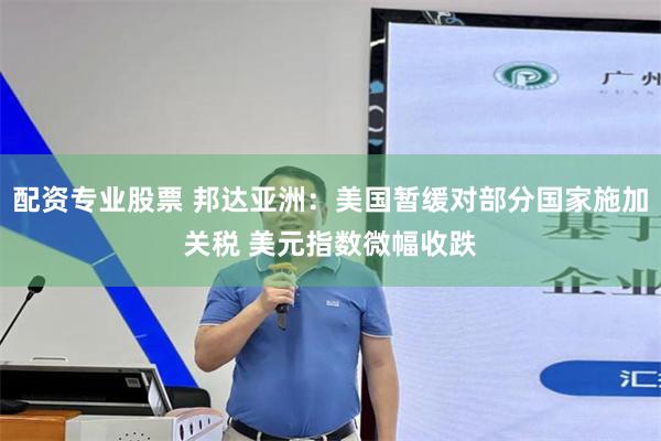 配资专业股票 邦达亚洲:美国暂缓对部分国家施加关税 美元指数微幅收跌