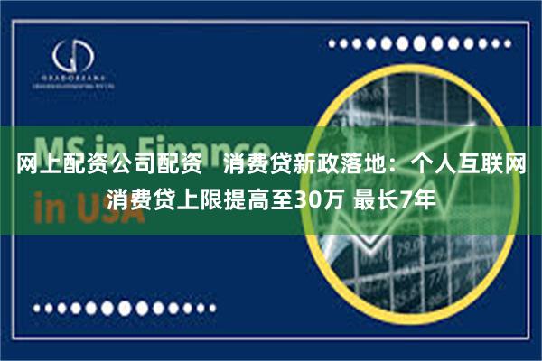 网上配资公司配资 消费贷新政落地:个人互联网消费贷上限提高至30万 最长7年