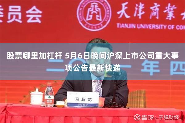 股票哪里加杠杆 5月6日晚间沪深上市公司重大事项公告最新快递