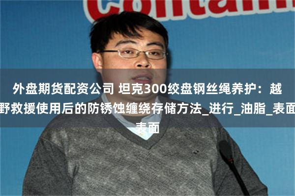 外盘期货配资公司 坦克300绞盘钢丝绳养护：越野救援使用后的防锈蚀缠绕存储方法_进行_油脂_表面
