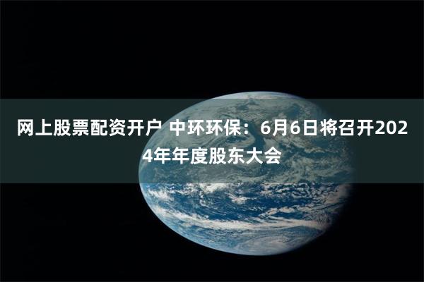 网上股票配资开户 中环环保：6月6日将召开2024年年度股东大会