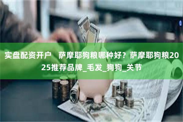 实盘配资开户   萨摩耶狗粮哪种好？萨摩耶狗粮2025推荐品牌_毛发_狗狗_关节