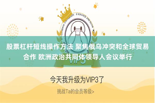 股票杠杆短线操作方法 聚焦俄乌冲突和全球贸易合作 欧洲政治共同体领导人会议举行