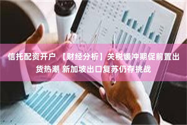 信托配资开户 【财经分析】关税缓冲期促前置出货热潮 新加坡出口复苏仍存挑战