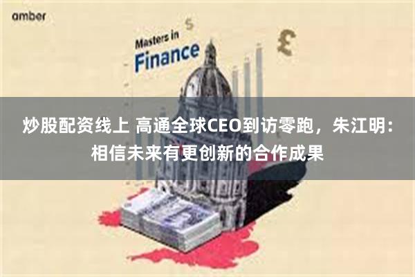 炒股配资线上 高通全球CEO到访零跑，朱江明：相信未来有更创新的合作成果