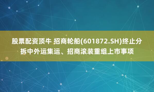 股票配资顶牛 招商轮船(601872.SH)终止分拆中外运集运、招商滚装重组上市事项