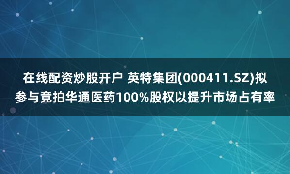 在线配资炒股开户 英特集团(000411.SZ)拟参与竞拍华通医药100%股权以提升市场占有率