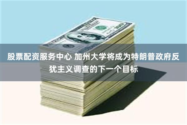 股票配资服务中心 加州大学将成为特朗普政府反犹主义调查的下一个目标