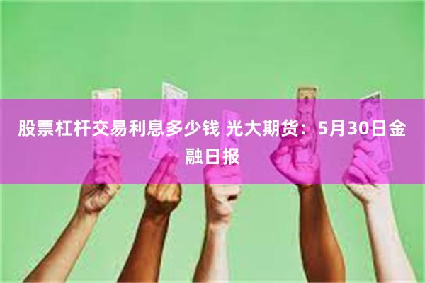 股票杠杆交易利息多少钱 光大期货：5月30日金融日报