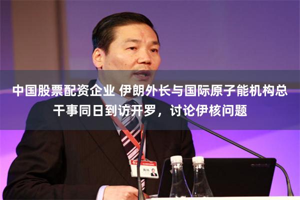 中国股票配资企业 伊朗外长与国际原子能机构总干事同日到访开罗，讨论伊核问题