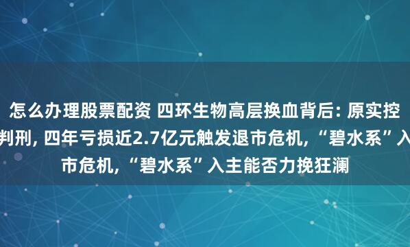 怎么办理股票配资 四环生物高层换血背后: 原实控人涉内幕交易被判刑, 四年亏损近2.7亿元触发退市危机, “碧水系”入主能否力挽狂澜