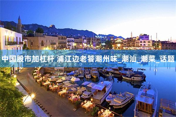 中国股市加杠杆 浦江边老饕潮州味_潮汕_潮菜_话题