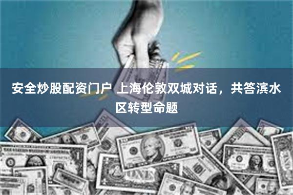 安全炒股配资门户 上海伦敦双城对话,共答滨水区转型命题