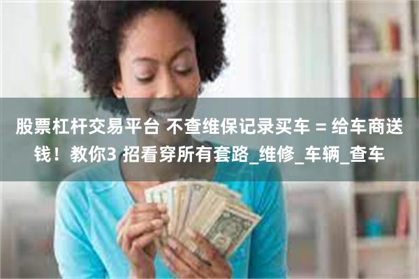 股票杠杆交易平台 不查维保记录买车 = 给车商送钱!教你3 招看穿所有套路_维修_车辆_查车
