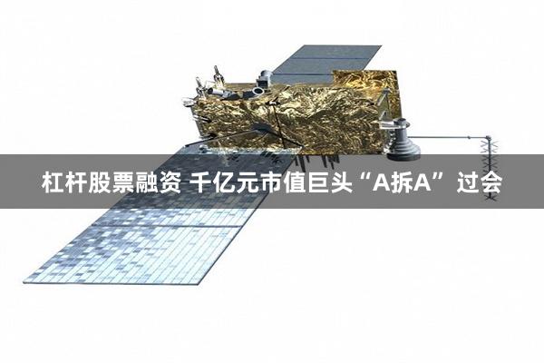 杠杆股票融资 千亿元市值巨头“A拆A” 过会