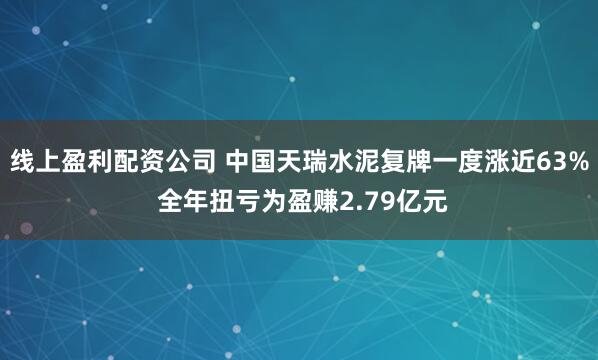 线上盈利配资公司 中国天瑞水泥复牌一度涨近63% 全年扭亏为盈赚2.79亿元