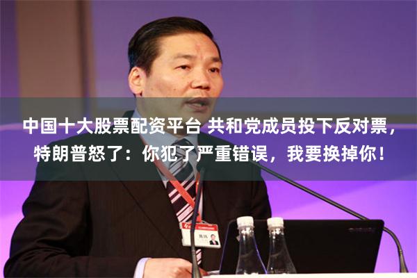 中国十大股票配资平台 共和党成员投下反对票,特朗普怒了:你犯了严重错误,我要换掉你!
