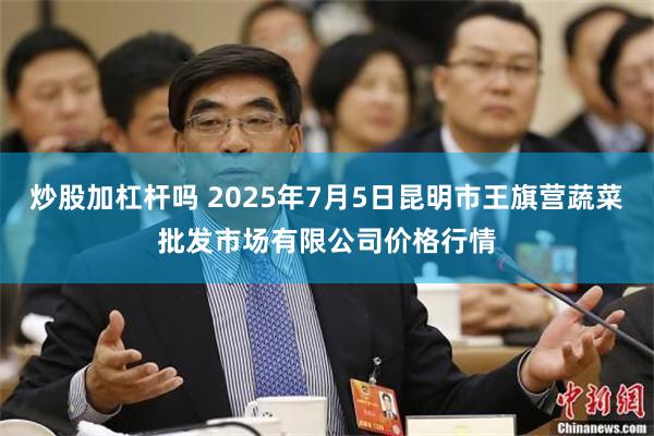 炒股加杠杆吗 2025年7月5日昆明市王旗营蔬菜批发市场有限公司价格行情
