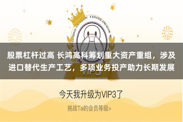 股票杠杆过高 长鸿高科筹划重大资产重组,涉及进口替代生产工艺,多项业务投产助力长期发展