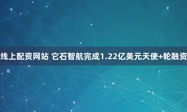 线上配资网站 它石智航完成1.22亿美元天使+轮融资