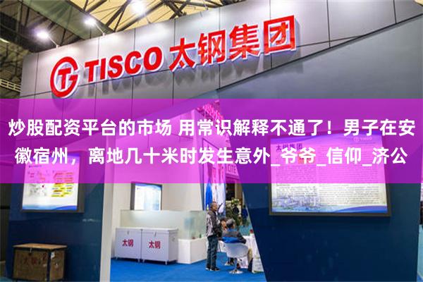 炒股配资平台的市场 用常识解释不通了！男子在安徽宿州，离地几十米时发生意外_爷爷_信仰_济公