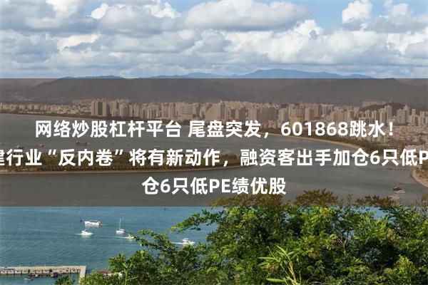 网络炒股杠杆平台 尾盘突发，601868跳水！三大基建行业“反内卷”将有新动作，融资客出手加仓6只低PE绩优股
