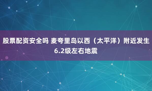 股票配资安全吗 麦夸里岛以西（太平洋）附近发生6.2级左右地震