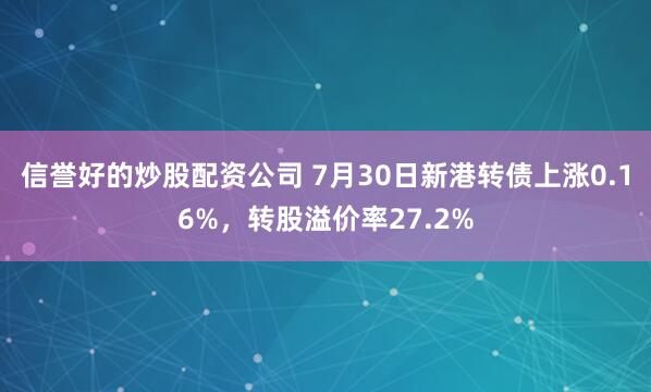 信誉好的炒股配资公司 7月30日新港转债上涨0.16%,转股溢价率27.2%
