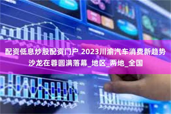 配资低息炒股配资门户 2023川渝汽车消费新趋势沙龙在蓉圆满落幕_地区_两地_全国