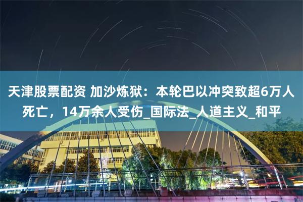 天津股票配资 加沙炼狱:本轮巴以冲突致超6万人死亡,14万余人受伤_国际法_人道主义_和平