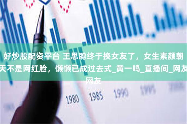 好炒股配资平台 王思聪终于换女友了，女生素颜朝天不是网红脸，懒懒已成过去式_黄一鸣_直播间_网友