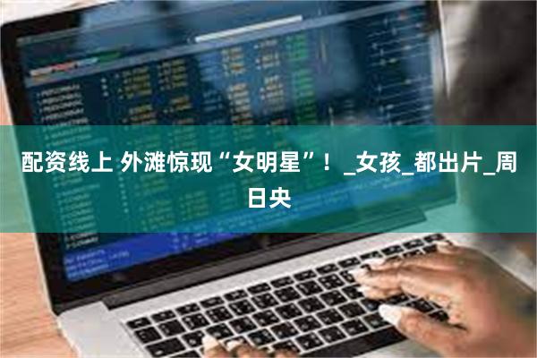 配资线上 外滩惊现“女明星”！_女孩_都出片_周日央