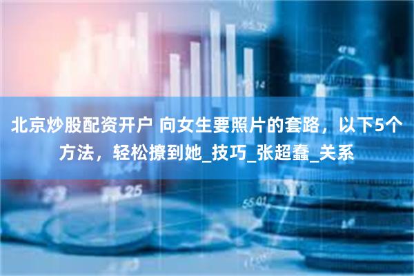 北京炒股配资开户 向女生要照片的套路，以下5个方法，轻松撩到她_技巧_张超蠢_关系