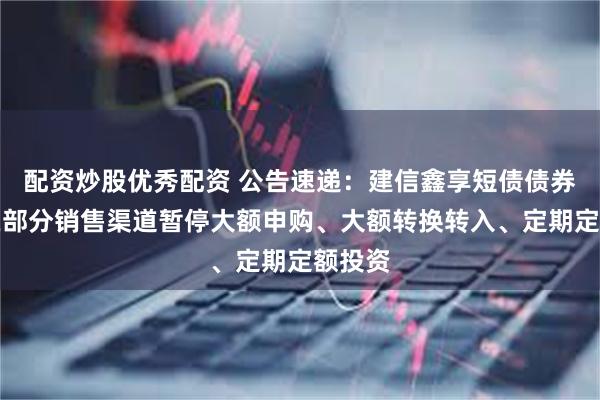 配资炒股优秀配资 公告速递：建信鑫享短债债券基金在部分销售渠道暂停大额申购、大额转换转入、定期定额投资