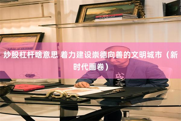 炒股杠杆啥意思 着力建设崇德向善的文明城市(新时代画卷)