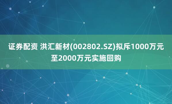证券配资 洪汇新材(002802.SZ)拟斥1000万元至2000万元实施回购