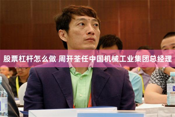 股票杠杆怎么做 周开荃任中国机械工业集团总经理