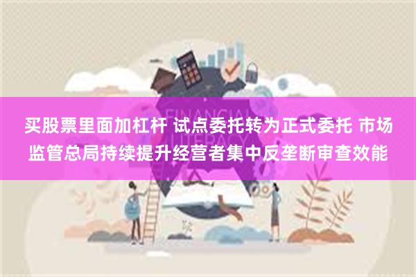 买股票里面加杠杆 试点委托转为正式委托 市场监管总局持续提升经营者集中反垄断审查效能