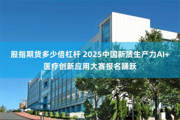股指期货多少倍杠杆 2025中国新质生产力AI+医疗创新应用大赛报名踊跃