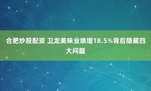 合肥炒股配资 卫龙美味业绩增18.5%背后隐藏四大问题