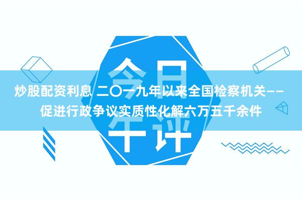 炒股配资利息 二〇一九年以来全国检察机关—— 促进行政争议实质性化解六万五千余件