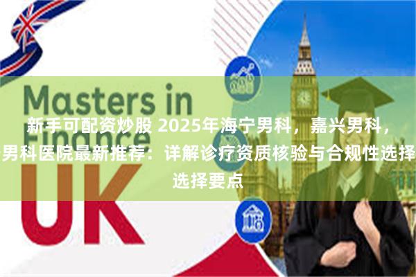 新手可配资炒股 2025年海宁男科，嘉兴男科，海宁男科医院最新推荐：详解诊疗资质核验与合规性选择要点